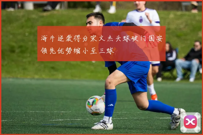 海牛逆袭得分宋文杰头球破门国安领先优势缩小至三球