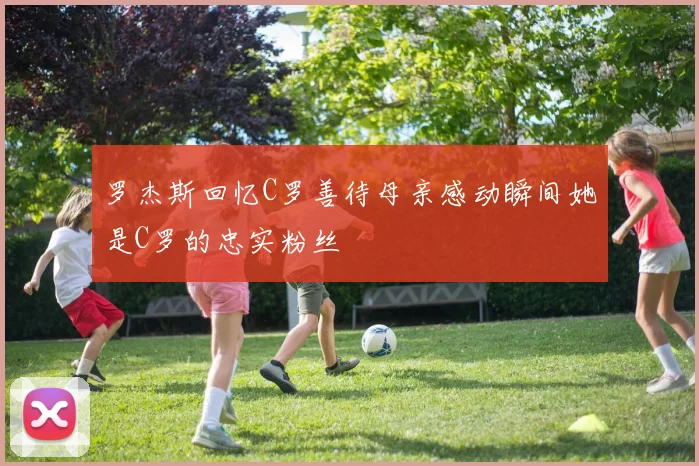 罗杰斯回忆C罗善待母亲感动瞬间她是C罗的忠实粉丝