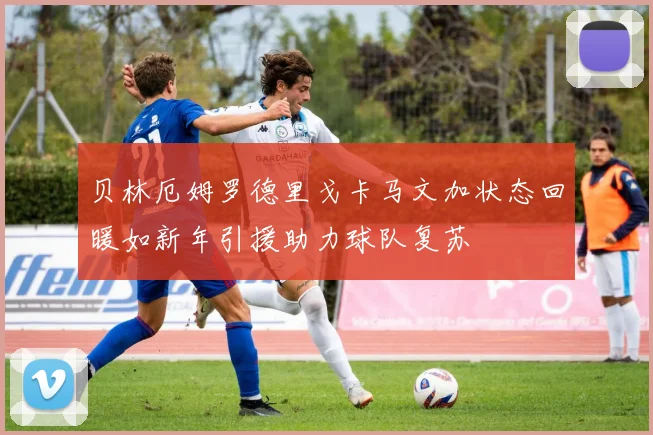 贝林厄姆罗德里戈卡马文加状态回暖如新年引援助力球队复苏