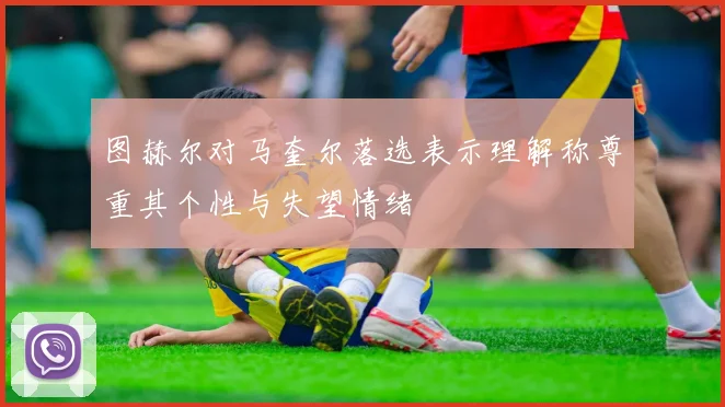 图赫尔对马奎尔落选表示理解称尊重其个性与失望情绪