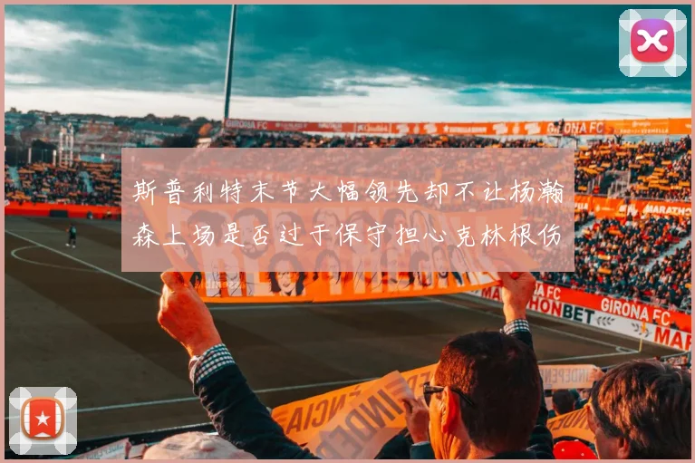 斯普利特末节大幅领先却不让杨瀚森上场是否过于保守担心克林根伤情吗