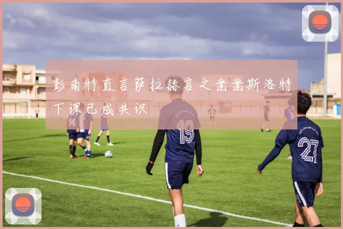 彭南特直言萨拉赫言之凿凿斯洛特下课已成共识