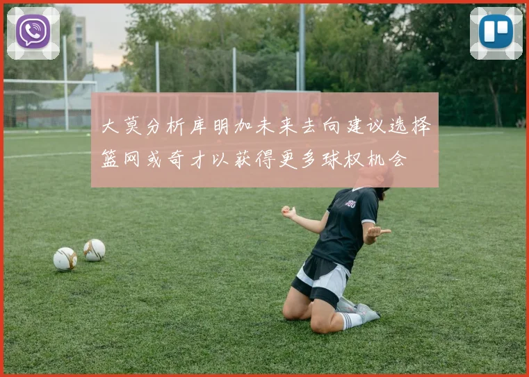 大莫分析库明加未来去向建议选择篮网或奇才以获得更多球权机会