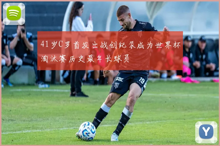 41岁C罗首发出战创纪录成为世界杯淘汰赛历史最年长球员