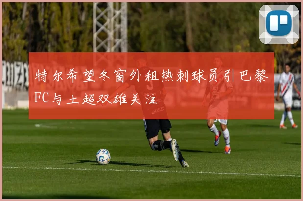 特尔希望冬窗外租热刺球员引巴黎FC与土超双雄关注