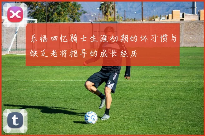 乐福回忆骑士生涯初期的坏习惯与缺乏老将指导的成长经历